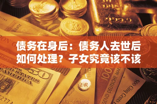 济南债务在身后：债务人去世后如何处理？子女究竟该不该还钱？