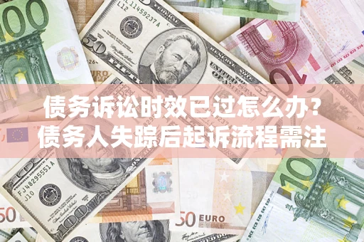 济南债务诉讼时效已过怎么办？债务人失踪后起诉流程需注意什么？