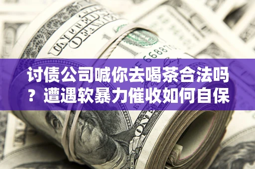 济南讨债公司喊你去喝茶合法吗？遭遇软暴力催收如何自保？