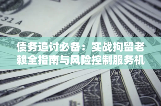 济南债务追讨必备：实战拘留老赖全指南与风险控制服务机构推荐
