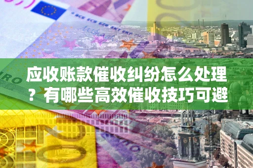 济南应收账款催收纠纷怎么处理？有哪些高效催收技巧可避免坏账？